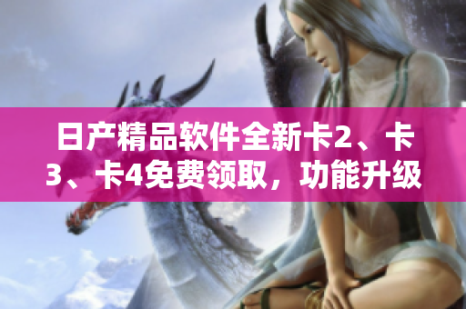 日产精品软件全新卡2、卡3、卡4免费领取，功能升级体验一步到位