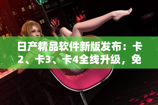 日产精品软件新版发布：卡2、卡3、卡4全线升级，免费体验！