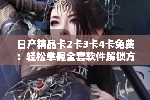日产精品卡2卡3卡4卡免费：轻松掌握全套软件解锁方法