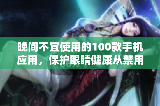 晚间不宜使用的100款手机应用，保护眼睛健康从禁用开始