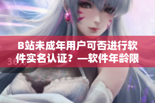 B站未成年用户可否进行软件实名认证？—软件年龄限制与实名认证政策解析