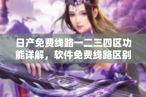 日产免费线路一二三四区功能详解，软件免费线路区别揭秘