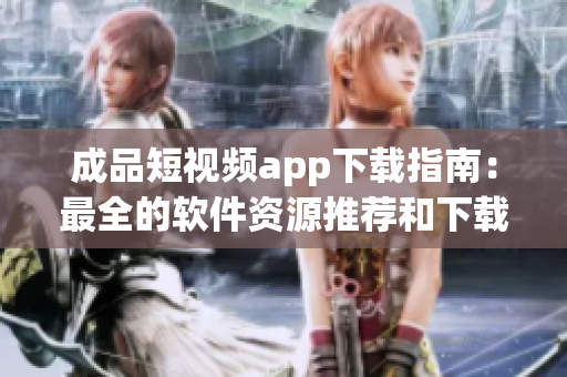 成品短视频app下载指南：最全的软件资源推荐和下载攻略