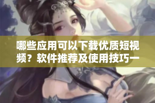 哪些应用可以下载优质短视频？软件推荐及使用技巧一网打尽
