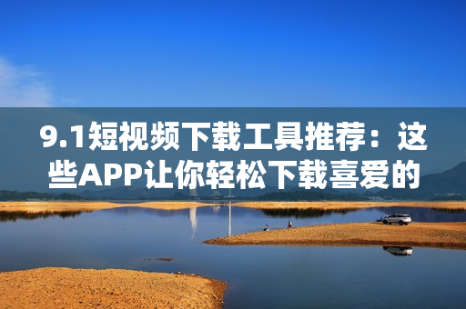 9.1短视频下载工具推荐：这些APP让你轻松下载喜爱的视频