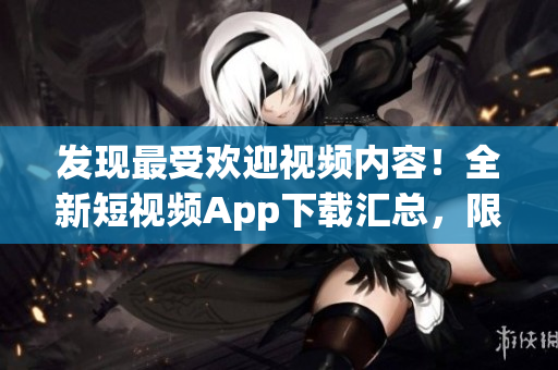 发现最受欢迎视频内容！全新短视频App下载汇总，限时优惠和功能解析