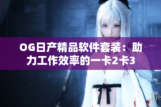OG日产精品软件套装：助力工作效率的一卡2卡3