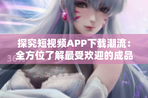探究短视频APP下载潮流：全方位了解最受欢迎的成品软件应用