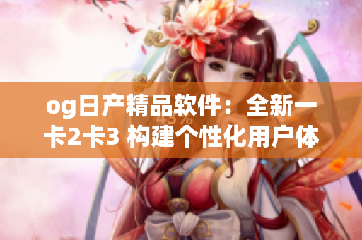 og日产精品软件：全新一卡2卡3 构建个性化用户体验