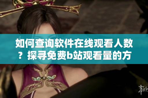 如何查询软件在线观看人数？探寻免费b站观看量的方法