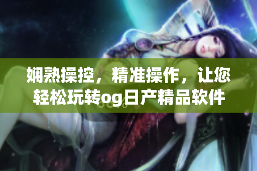 娴熟操控，精准操作，让您轻松玩转og日产精品软件一卡2卡三