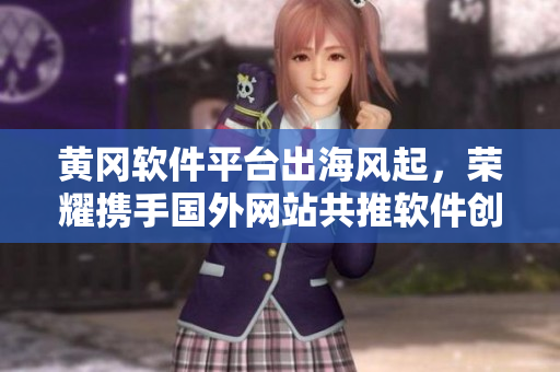 黄冈软件平台出海风起，荣耀携手国外网站共推软件创新