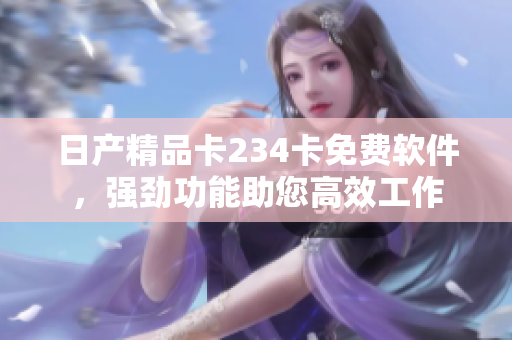 日产精品卡234卡免费软件，强劲功能助您高效工作