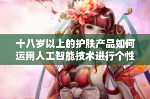 十八岁以上的护肤产品如何运用人工智能技术进行个性化推荐