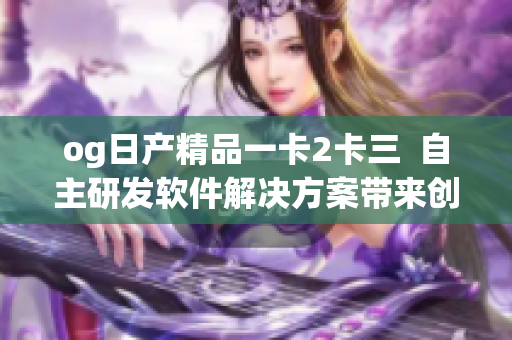 og日产精品一卡2卡三  自主研发软件解决方案带来创新变革