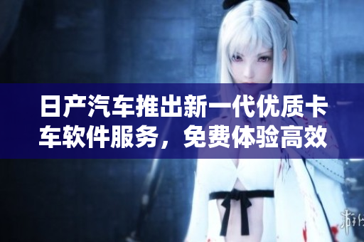 日产汽车推出新一代优质卡车软件服务，免费体验高效智能管理系统