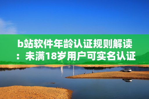 b站软件年龄认证规则解读：未满18岁用户可实名认证吗？