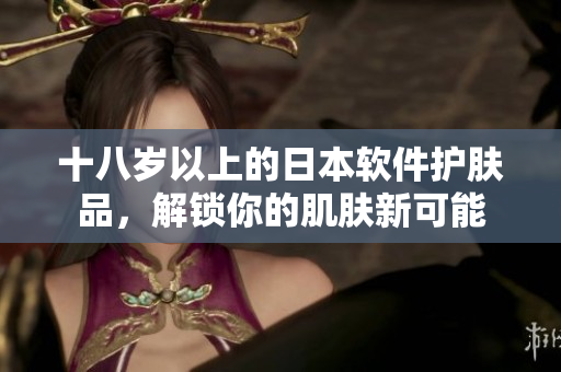 十八岁以上的日本软件护肤品，解锁你的肌肤新可能