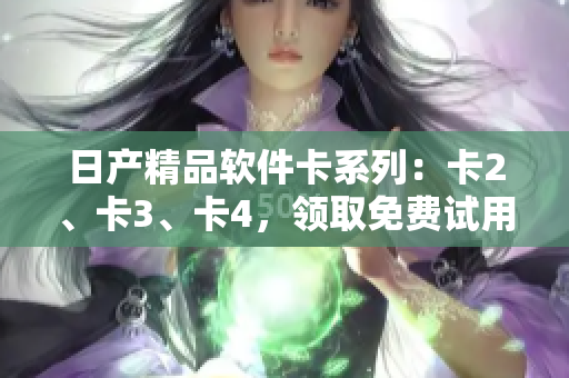 日产精品软件卡系列：卡2、卡3、卡4，领取免费试用，助您提升工作效率