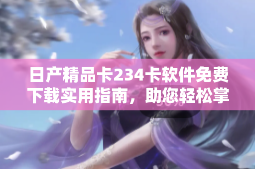 日产精品卡234卡软件免费下载实用指南，助您轻松掌握使用技巧
