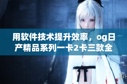 用软件技术提升效率，og日产精品系列一卡2卡三款全揭秘