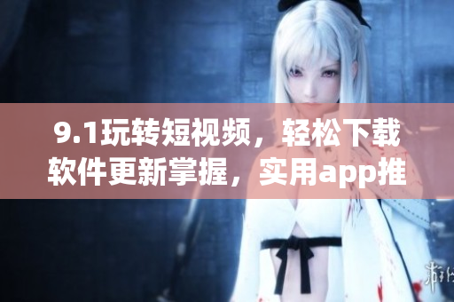 9.1玩转短视频，轻松下载软件更新掌握，实用app推荐