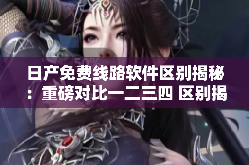 日产免费线路软件区别揭秘：重磅对比一二三四 区别揭秘