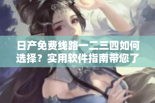 日产免费线路一二三四如何选择？实用软件指南带您了解差别