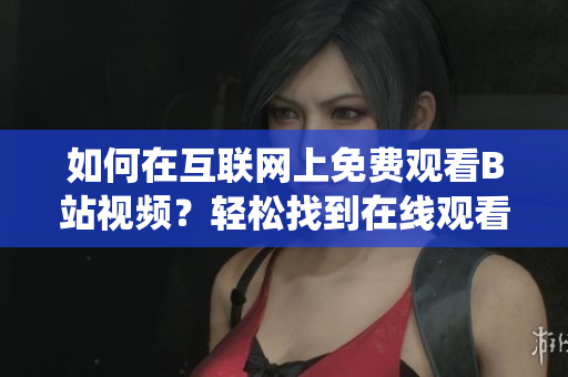 如何在互联网上免费观看B站视频？轻松找到在线观看人数统计方法!