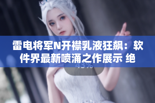雷电将军N开襟乳液狂飙：软件界最新喷涌之作展示 绝非虚声