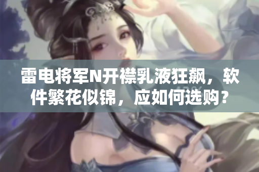 雷电将军N开襟乳液狂飙，软件繁花似锦，应如何选购？