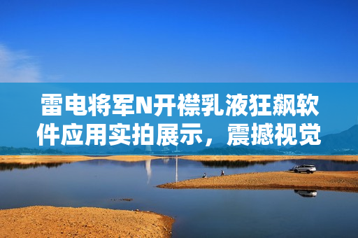 雷电将军N开襟乳液狂飙软件应用实拍展示，震撼视觉体验！