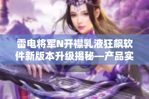 雷电将军N开襟乳液狂飙软件新版本升级揭秘—产品实拍照片曝光