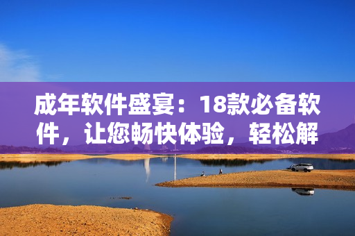 成年软件盛宴：18款必备软件，让您畅快体验，轻松解决各种问题