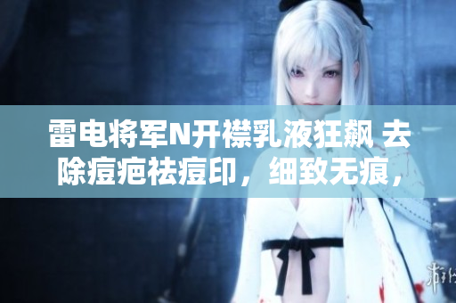 雷电将军N开襟乳液狂飙 去除痘疤祛痘印，细致无痕，软件让肌肤爱上修复