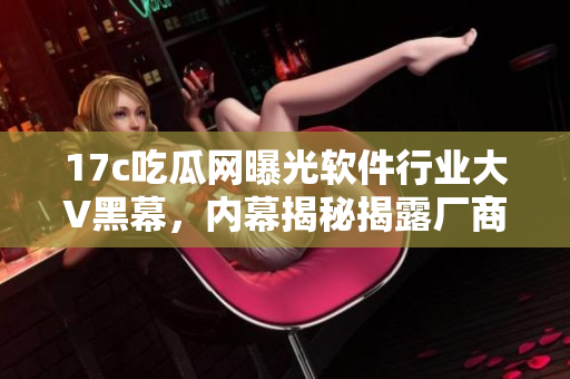17c吃瓜网曝光软件行业大V黑幕，内幕揭秘揭露厂商隐情