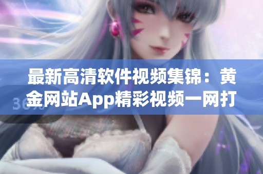 最新高清软件视频集锦：黄金网站App精彩视频一网打尽