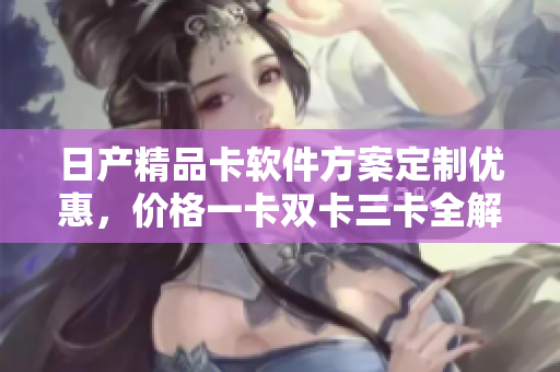 日产精品卡软件方案定制优惠，价格一卡双卡三卡全解析