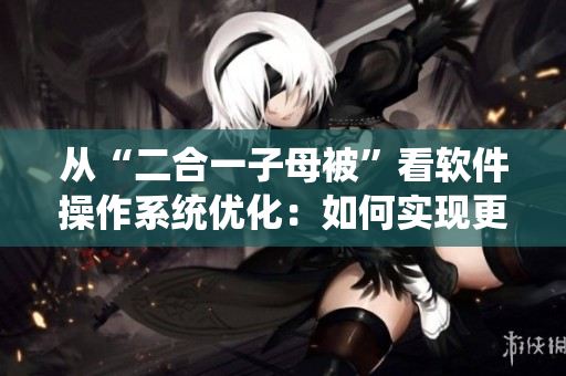 从“二合一子母被”看软件操作系统优化：如何实现更高效的系统整合？
