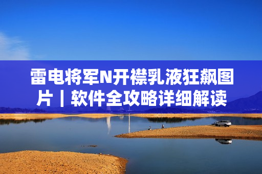 雷电将军N开襟乳液狂飙图片｜软件全攻略详细解读