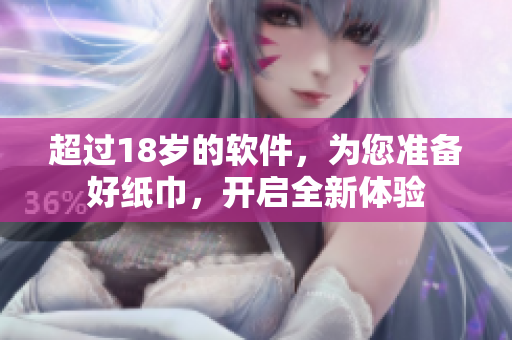 超过18岁的软件，为您准备好纸巾，开启全新体验