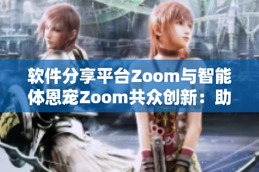 软件分享平台Zoom与智能体恩宠Zoom共众创新：助力技术进步
