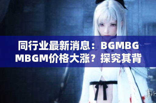 同行业最新消息：BGMBGMBGM价格大涨？探究其背后引发市场震荡的原因