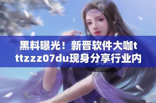 黑料曝光！新晋软件大咖tttzzz07du现身分享行业内幕