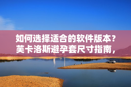 如何选择适合的软件版本？芙卡洛斯避孕套尺寸指南，让你不再困惑。