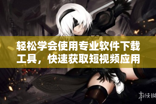 轻松学会使用专业软件下载工具，快速获取短视频应用
