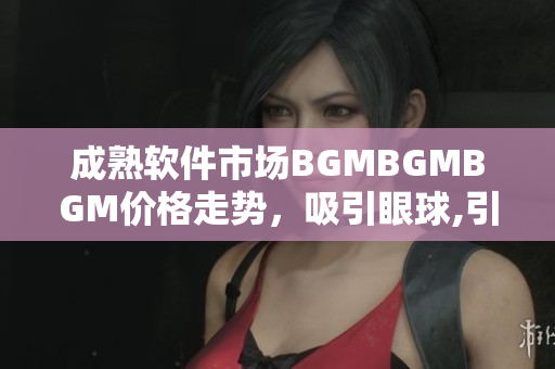 成熟软件市场BGMBGMBGM价格走势，吸引眼球,引领行业发展