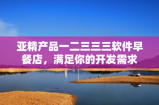 亚精产品一二三三三软件早餐店，满足你的开发需求