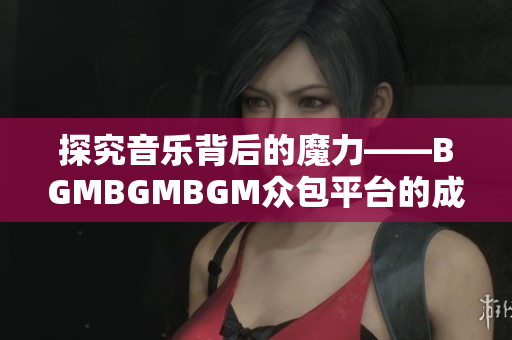 探究音乐背后的魔力——BGMBGMBGM众包平台的成功之路