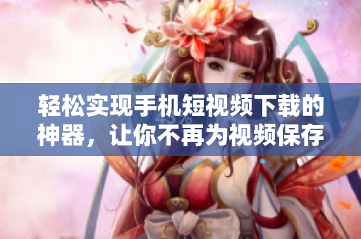 轻松实现手机短视频下载的神器，让你不再为视频保存而犯愁